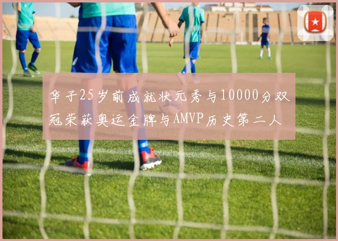 华子25岁前成就状元秀与10000分双冠荣获奥运金牌与AMVP历史第二人比肩老詹