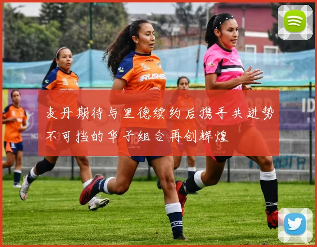 麦丹期待与里德续约后携手共进势不可挡的华子组合再创辉煌
