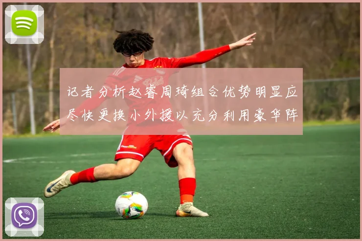 记者分析赵睿周琦组合优势明显应尽快更换小外援以充分利用豪华阵容