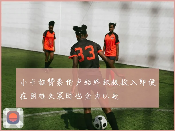 小卡称赞泰伦卢始终积极投入即便在困难决策时也全力以赴