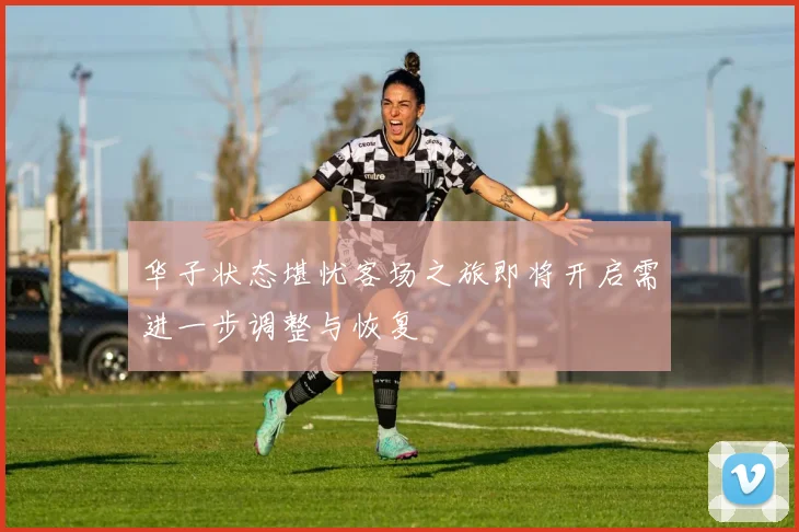 华子状态堪忧客场之旅即将开启需进一步调整与恢复
