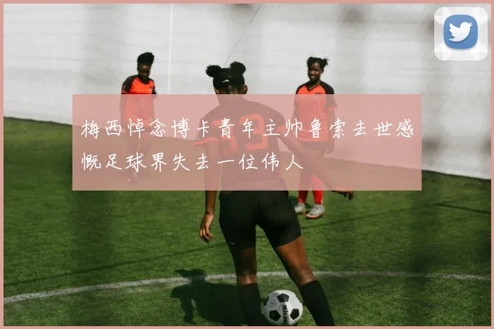 梅西悼念博卡青年主帅鲁索去世感慨足球界失去一位伟人