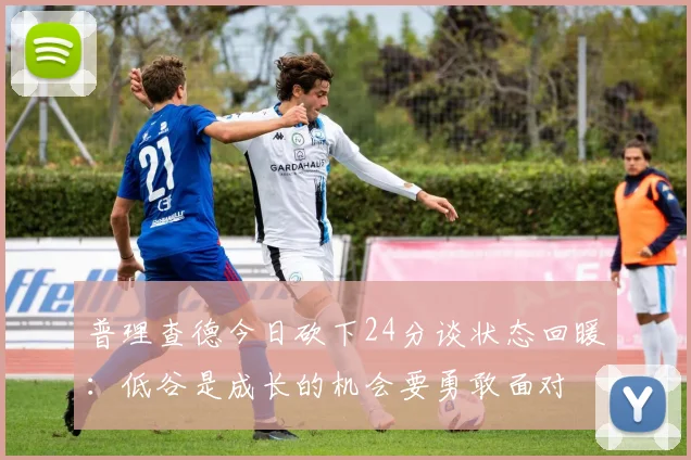 普理查德今日砍下24分谈状态回暖：低谷是成长的机会要勇敢面对