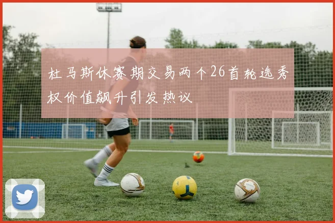 杜马斯休赛期交易两个26首轮选秀权价值飙升引发热议