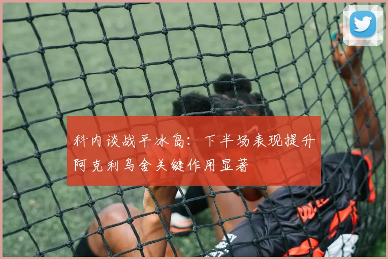 科内谈战平冰岛：下半场表现提升阿克利乌舍关键作用显著