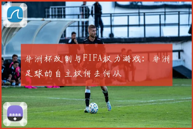 非洲杯改制与FIFA权力游戏：非洲足球的自主权何去何从