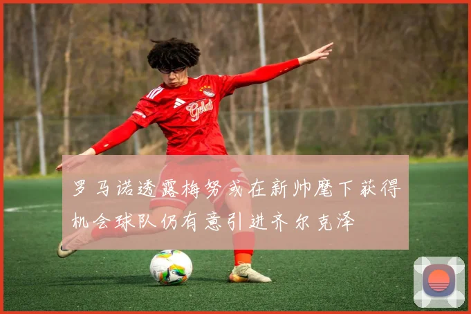 罗马诺透露梅努或在新帅麾下获得机会球队仍有意引进齐尔克泽