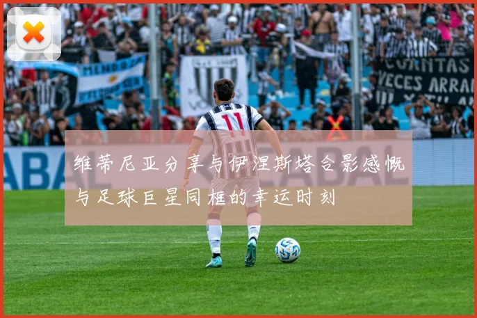 维蒂尼亚分享与伊涅斯塔合影感慨与足球巨星同框的幸运时刻