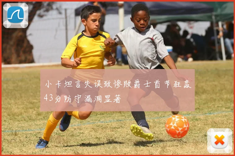 小卡坦言失误致惨败爵士首节狂轰43分防守漏洞显著