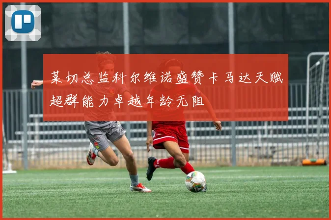 莱切总监科尔维诺盛赞卡马达天赋超群能力卓越年龄无阻