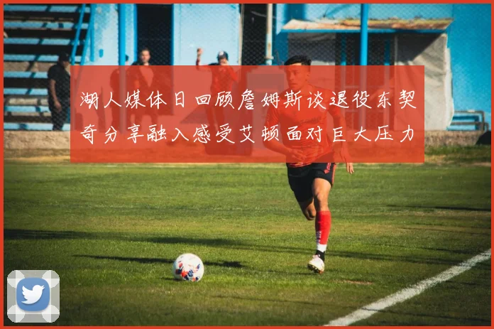 湖人媒体日回顾詹姆斯谈退役东契奇分享融入感受艾顿面对巨大压力