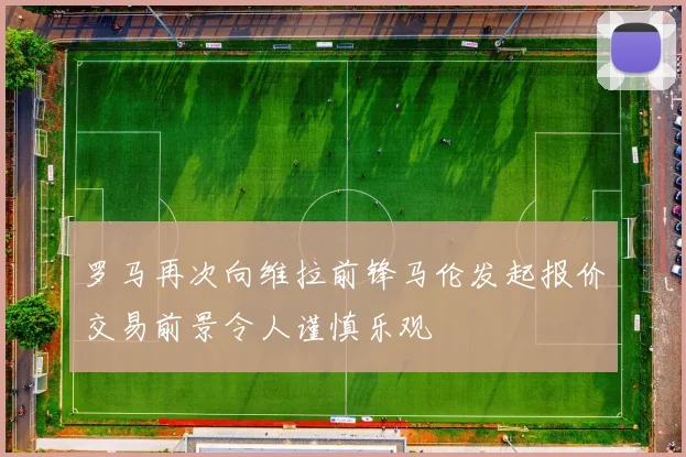 罗马再次向维拉前锋马伦发起报价交易前景令人谨慎乐观
