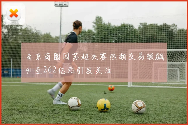 南京商圈因苏超决赛热潮交易额飙升至262亿元引发关注