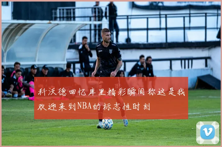 科沃德回忆库里精彩瞬间称这是我欢迎来到NBA的标志性时刻