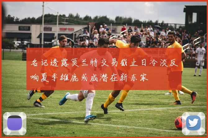 名记透露莫兰特交易截止日冷淡反响夏季雄鹿或成潜在新东家