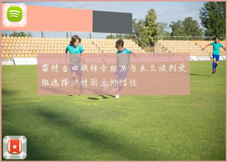 雷特吉回顾转会经历与米兰谈判受阻选择沙特因主帅信任