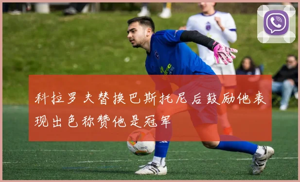 科拉罗夫替换巴斯托尼后鼓励他表现出色称赞他是冠军