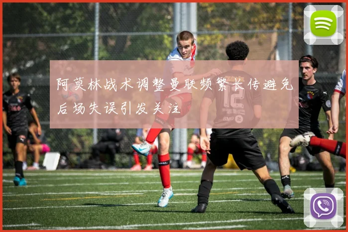 阿莫林战术调整曼联频繁长传避免后场失误引发关注