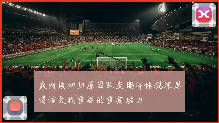 康利谈回归原因队友期待体现深厚情谊是我重返的重要动力