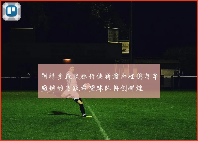 阿特金森谈独行侠新援加福德与华盛顿的飞跃希望球队再创辉煌