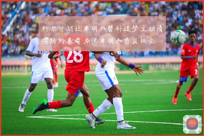 科尔计划让库明加替补追梦主动请缨防约基奇力保库明加首发机会