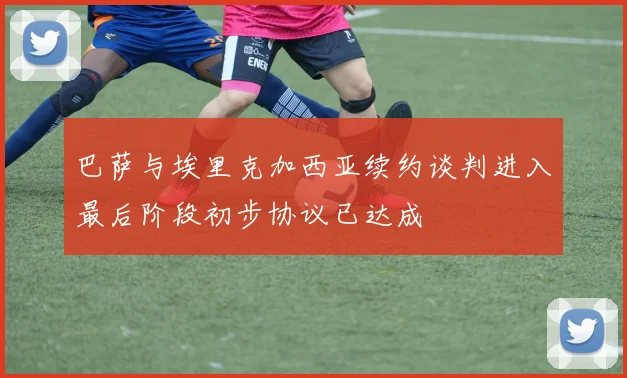 巴萨与埃里克加西亚续约谈判进入最后阶段初步协议已达成