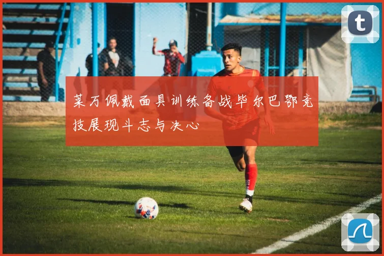 莱万佩戴面具训练备战毕尔巴鄂竞技展现斗志与决心