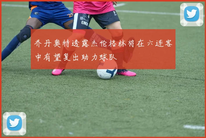 乔丹奥特透露杰伦格林将在六连客中有望复出助力球队