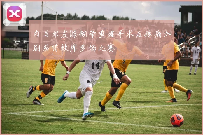 内马尔左膝韧带重建手术后疼痛加剧或将缺席多场比赛