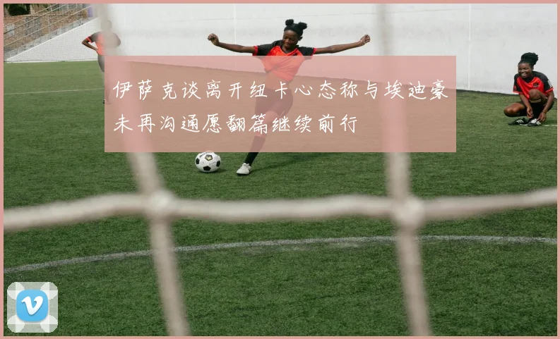 伊萨克谈离开纽卡心态称与埃迪豪未再沟通愿翻篇继续前行