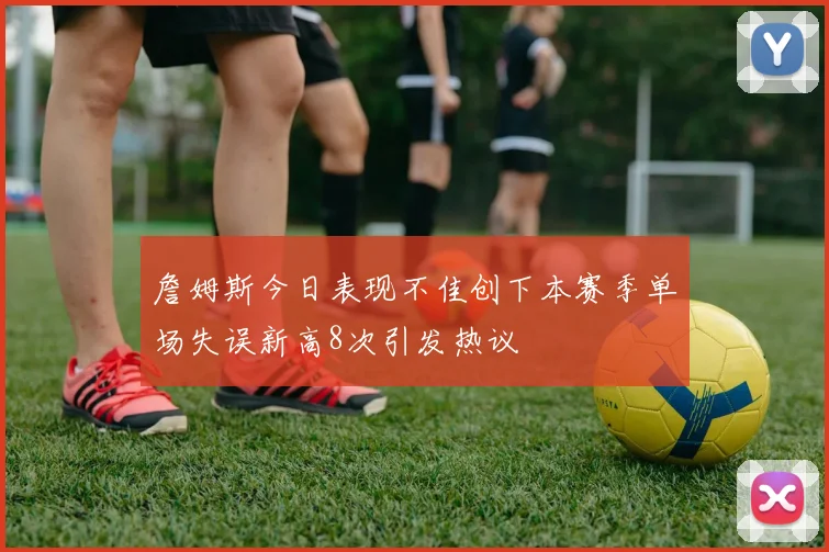 詹姆斯今日表现不佳创下本赛季单场失误新高8次引发热议