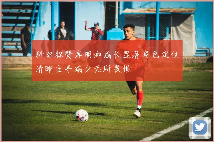 科尔称赞库明加成长显著角色定位清晰出手减少无所畏惧