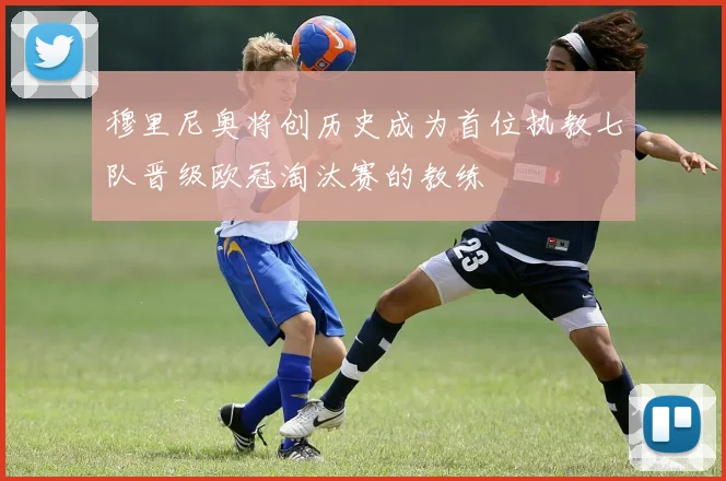 穆里尼奥将创历史成为首位执教七队晋级欧冠淘汰赛的教练