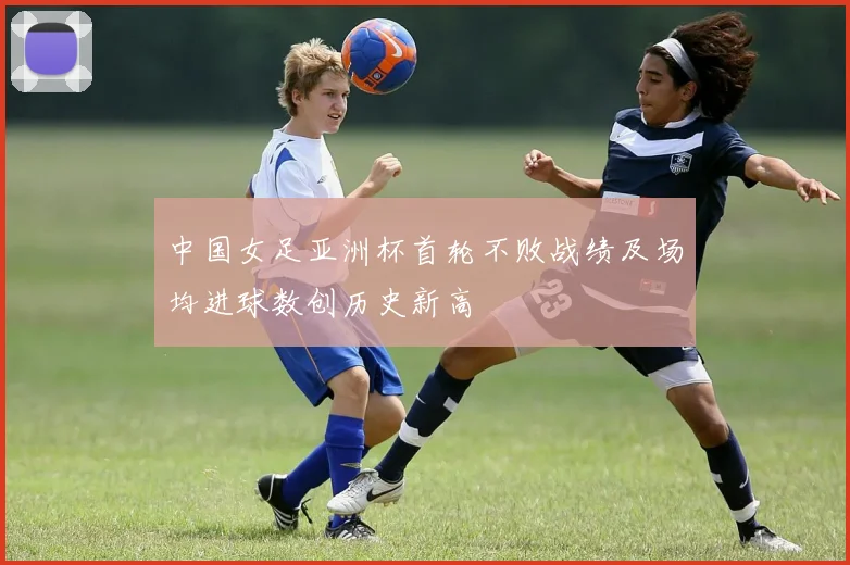 中国女足亚洲杯首轮不败战绩及场均进球数创历史新高