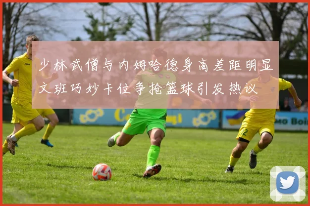 少林武僧与内姆哈德身高差距明显文班巧妙卡位争抢篮球引发热议