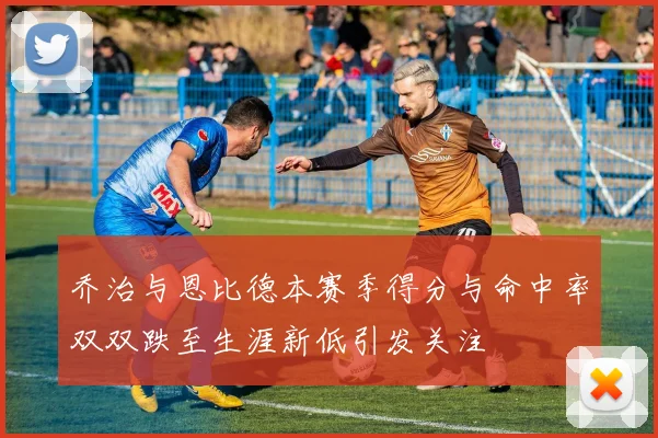 乔治与恩比德本赛季得分与命中率双双跌至生涯新低引发关注