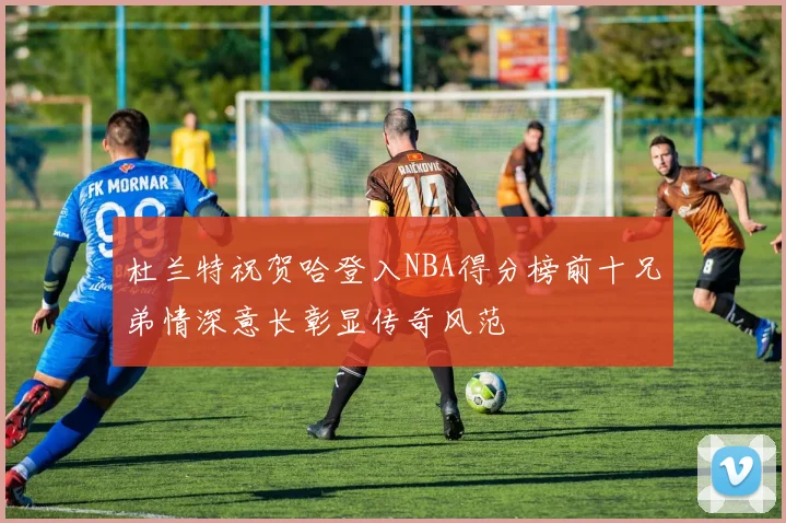 杜兰特祝贺哈登入NBA得分榜前十兄弟情深意长彰显传奇风范