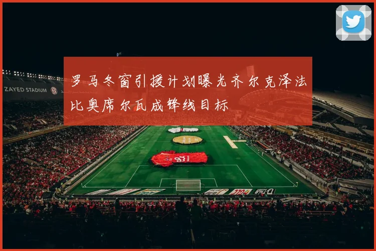 罗马冬窗引援计划曝光齐尔克泽法比奥席尔瓦成锋线目标