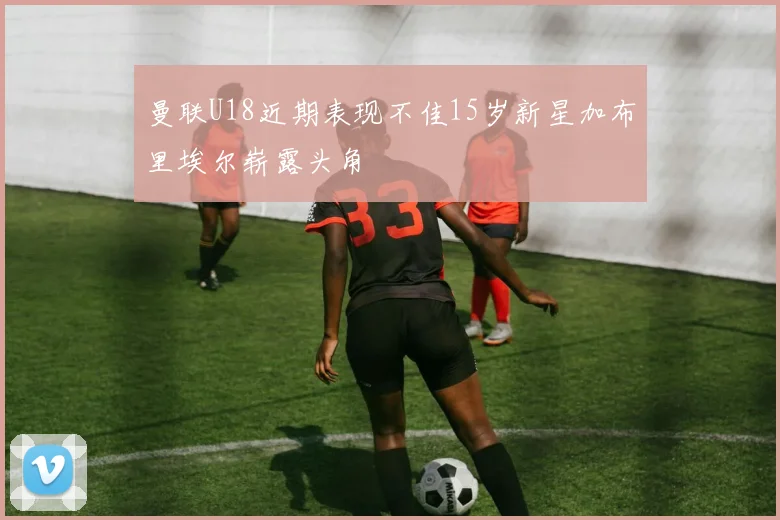 曼联U18近期表现不佳15岁新星加布里埃尔崭露头角