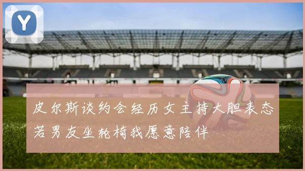 皮尔斯谈约会经历女主持大胆表态若男友坐轮椅我愿意陪伴