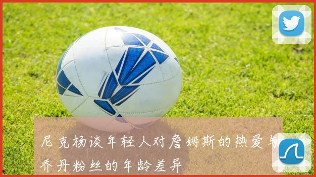 尼克杨谈年轻人对詹姆斯的热爱与乔丹粉丝的年龄差异
