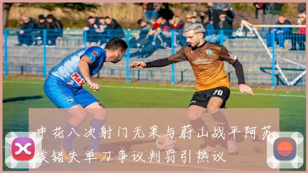 申花八次射门无果与蔚山战平阿苏埃错失单刀争议判罚引热议