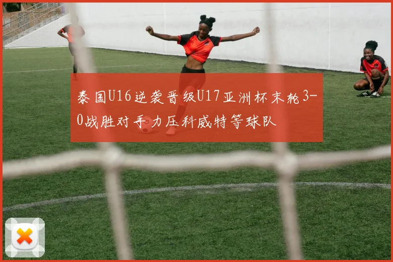 泰国U16逆袭晋级U17亚洲杯末轮3-0战胜对手力压科威特等球队