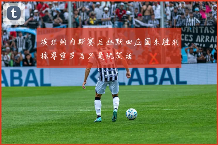 埃尔纳内斯赛后幽默回应国米胜利称尊重罗马只是玩笑话